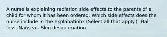 A nurse is explaining radiation side effects to the parents of a child for whom it has been ordered. Which side effects does the nurse include in the explanation? (Select all that apply.) -Hair loss -Nausea - Skin desquamation