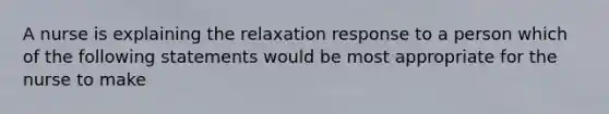 A nurse is explaining the relaxation response to a person which of the following statements would be most appropriate for the nurse to make