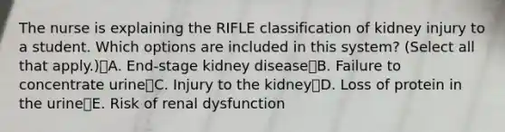 The nurse is explaining the RIFLE classification of kidney injury to a student. Which options are included in this system? (Select all that apply.)A. End-stage kidney diseaseB. Failure to concentrate urineC. Injury to the kidneyD. Loss of protein in the urineE. Risk of renal dysfunction