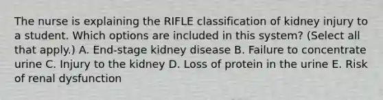 The nurse is explaining the RIFLE classification of kidney injury to a student. Which options are included in this system? (Select all that apply.) A. End-stage kidney disease B. Failure to concentrate urine C. Injury to the kidney D. Loss of protein in the urine E. Risk of renal dysfunction