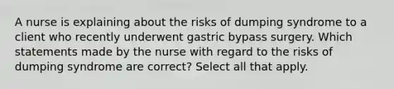 A nurse is explaining about the risks of dumping syndrome to a client who recently underwent gastric bypass surgery. Which statements made by the nurse with regard to the risks of dumping syndrome are correct? Select all that apply.