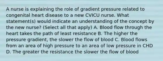 A nurse is explaining the role of gradient pressure related to congenital heart disease to a new CVICU nurse. What statement(s) would indicate an understanding of the concept by the new nurse? (Select all that apply) A. Blood flow through the heart takes the path of least resistance B. The higher the pressure gradient, the slower the flow of blood C. Blood flows from an area of high pressure to an area of low pressure in CHD D. The greater the resistance the slower the flow of blood