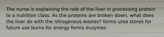 The nurse is explaining the role of the liver in processing protein to a nutrition class. As the proteins are broken down, what does the liver do with the nitrogenous wastes? forms urea stores for future use burns for energy forms enzymes