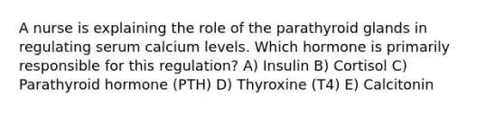 A nurse is explaining the role of the parathyroid glands in regulating serum calcium levels. Which hormone is primarily responsible for this regulation? A) Insulin B) Cortisol C) Parathyroid hormone (PTH) D) Thyroxine (T4) E) Calcitonin