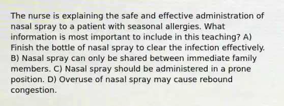 The nurse is explaining the safe and effective administration of nasal spray to a patient with seasonal allergies. What information is most important to include in this teaching? A) Finish the bottle of nasal spray to clear the infection effectively. B) Nasal spray can only be shared between immediate family members. C) Nasal spray should be administered in a prone position. D) Overuse of nasal spray may cause rebound congestion.