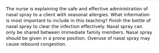 The nurse is explaining the safe and effective administration of nasal spray to a client with seasonal allergies. What information is most important to include in this teaching? Finish the bottle of nasal spray to clear the infection effectively. Nasal spray can only be shared between immediate family members. Nasal spray should be given in a prone position. Overuse of nasal spray may cause rebound congestion.