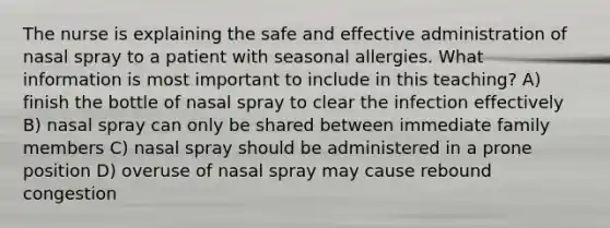 The nurse is explaining the safe and effective administration of nasal spray to a patient with seasonal allergies. What information is most important to include in this teaching? A) finish the bottle of nasal spray to clear the infection effectively B) nasal spray can only be shared between immediate family members C) nasal spray should be administered in a prone position D) overuse of nasal spray may cause rebound congestion