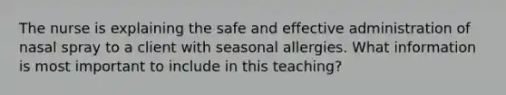 The nurse is explaining the safe and effective administration of nasal spray to a client with seasonal allergies. What information is most important to include in this teaching?