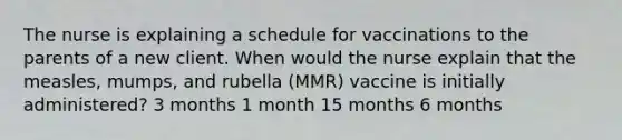 The nurse is explaining a schedule for vaccinations to the parents of a new client. When would the nurse explain that the measles, mumps, and rubella (MMR) vaccine is initially administered? 3 months 1 month 15 months 6 months