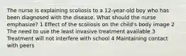 The nurse is explaining scoliosis to a 12-year-old boy who has been diagnosed with the disease. What should the nurse emphasize? 1 Effect of the scoliosis on the child's body image 2 The need to use the least invasive treatment available 3 Treatment will not interfere with school 4 Maintaining contact with peers