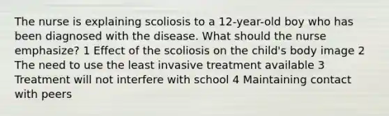 The nurse is explaining scoliosis to a 12-year-old boy who has been diagnosed with the disease. What should the nurse emphasize? 1 Effect of the scoliosis on the child's body image 2 The need to use the least invasive treatment available 3 Treatment will not interfere with school 4 Maintaining contact with peers