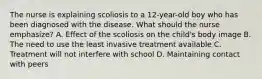 The nurse is explaining scoliosis to a 12-year-old boy who has been diagnosed with the disease. What should the nurse emphasize? A. Effect of the scoliosis on the child's body image B. The need to use the least invasive treatment available C. Treatment will not interfere with school D. Maintaining contact with peers