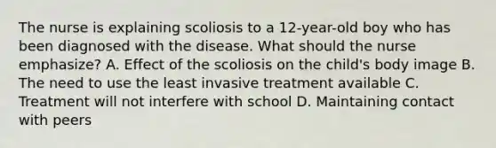 The nurse is explaining scoliosis to a 12-year-old boy who has been diagnosed with the disease. What should the nurse emphasize? A. Effect of the scoliosis on the child's body image B. The need to use the least invasive treatment available C. Treatment will not interfere with school D. Maintaining contact with peers