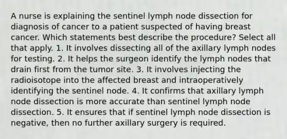 A nurse is explaining the sentinel lymph node dissection for diagnosis of cancer to a patient suspected of having breast cancer. Which statements best describe the procedure? Select all that apply. 1. It involves dissecting all of the axillary lymph nodes for testing. 2. It helps the surgeon identify the lymph nodes that drain first from the tumor site. 3. It involves injecting the radioisotope into the affected breast and intraoperatively identifying the sentinel node. 4. It confirms that axillary lymph node dissection is more accurate than sentinel lymph node dissection. 5. It ensures that if sentinel lymph node dissection is negative, then no further axillary surgery is required.