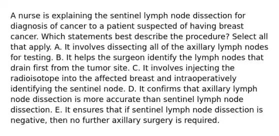 A nurse is explaining the sentinel lymph node dissection for diagnosis of cancer to a patient suspected of having breast cancer. Which statements best describe the procedure? Select all that apply. A. It involves dissecting all of the axillary lymph nodes for testing. B. It helps the surgeon identify the lymph nodes that drain first from the tumor site. C. It involves injecting the radioisotope into the affected breast and intraoperatively identifying the sentinel node. D. It confirms that axillary lymph node dissection is more accurate than sentinel lymph node dissection. E. It ensures that if sentinel lymph node dissection is negative, then no further axillary surgery is required.