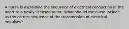 A nurse is explaining the sequence of electrical conduction in the heart to a newly licensed nurse. What should the nurse include as the correct sequence of the transmission of electrical impulses?