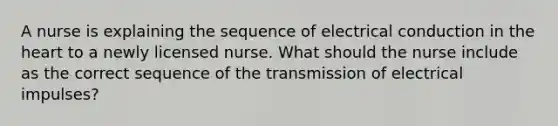 A nurse is explaining the sequence of electrical conduction in <a href='https://www.questionai.com/knowledge/kya8ocqc6o-the-heart' class='anchor-knowledge'>the heart</a> to a newly licensed nurse. What should the nurse include as the correct sequence of the transmission of electrical impulses?