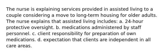 The nurse is explaining services provided in assisted living to a couple considering a move to long-term housing for older adults. The nurse explains that assisted living includes: a. 24-hour protective oversight. b. medications administered by staff personnel. c. client responsibility for preparation of own medications. d. expectation that clients are independent in all care areas.