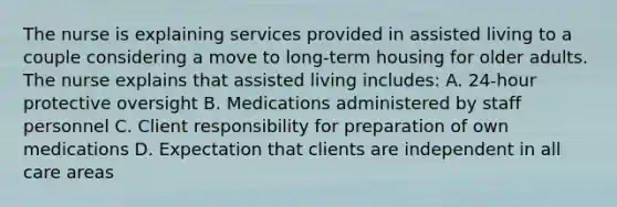 The nurse is explaining services provided in assisted living to a couple considering a move to long-term housing for older adults. The nurse explains that assisted living includes: A. 24-hour protective oversight B. Medications administered by staff personnel C. Client responsibility for preparation of own medications D. Expectation that clients are independent in all care areas