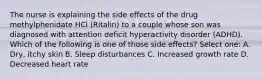 The nurse is explaining the side effects of the drug methylphenidate HCl (Ritalin) to a couple whose son was diagnosed with attention deficit hyperactivity disorder (ADHD). Which of the following is one of those side effects? Select one: A. Dry, itchy skin B. Sleep disturbances C. Increased growth rate D. Decreased heart rate