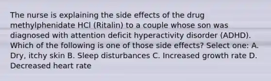 The nurse is explaining the side effects of the drug methylphenidate HCl (Ritalin) to a couple whose son was diagnosed with attention deficit hyperactivity disorder (ADHD). Which of the following is one of those side effects? Select one: A. Dry, itchy skin B. Sleep disturbances C. Increased growth rate D. Decreased heart rate