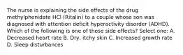 The nurse is explaining the side effects of the drug methylphenidate HCl (Ritalin) to a couple whose son was diagnosed with attention deficit hyperactivity disorder (ADHD). Which of the following is one of those side effects? Select one: A. Decreased heart rate B. Dry, itchy skin C. Increased growth rate D. Sleep disturbances