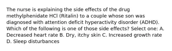 The nurse is explaining the side effects of the drug methylphenidate HCl (Ritalin) to a couple whose son was diagnosed with attention deficit hyperactivity disorder (ADHD). Which of the following is one of those side effects? Select one: A. Decreased heart rate B. Dry, itchy skin C. Increased growth rate D. Sleep disturbances