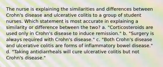 The nurse is explaining the similarities and differences between Crohn's disease and ulcerative colitis to a group of student nurses. Which statement is most accurate in explaining a similarity or difference between the two? a. "Corticosteroids are used only in Crohn's disease to induce remission." b. "Surgery is always required with Crohn's disease." c. "Both Crohn's disease and ulcerative colitis are forms of inflammatory bowel disease." d. "Taking antidiarrheals will cure ulcerative colitis but not Crohn's disease."