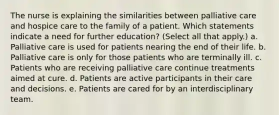 The nurse is explaining the similarities between palliative care and hospice care to the family of a patient. Which statements indicate a need for further education? (Select all that apply.) a. Palliative care is used for patients nearing the end of their life. b. Palliative care is only for those patients who are terminally ill. c. Patients who are receiving palliative care continue treatments aimed at cure. d. Patients are active participants in their care and decisions. e. Patients are cared for by an interdisciplinary team.