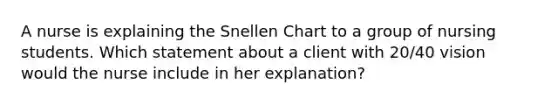 A nurse is explaining the Snellen Chart to a group of nursing students. Which statement about a client with 20/40 vision would the nurse include in her explanation?