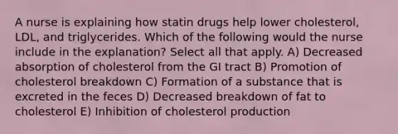 A nurse is explaining how statin drugs help lower cholesterol, LDL, and triglycerides. Which of the following would the nurse include in the explanation? Select all that apply. A) Decreased absorption of cholesterol from the GI tract B) Promotion of cholesterol breakdown C) Formation of a substance that is excreted in the feces D) Decreased breakdown of fat to cholesterol E) Inhibition of cholesterol production