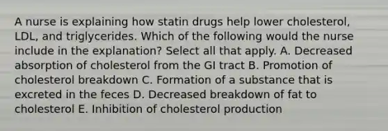 A nurse is explaining how statin drugs help lower cholesterol, LDL, and triglycerides. Which of the following would the nurse include in the explanation? Select all that apply. A. Decreased absorption of cholesterol from the GI tract B. Promotion of cholesterol breakdown C. Formation of a substance that is excreted in the feces D. Decreased breakdown of fat to cholesterol E. Inhibition of cholesterol production