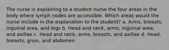 The nurse is explaining to a student nurse the four areas in the body where lymph nodes are accessible. Which areas would the nurse include in the explanation to the student? a. Arms, breasts, inguinal area, and legs b. Head and neck, arms, inguinal area, and axillae c. Head and neck, arms, breasts, and axillae d. Head, breasts, groin, and abdomen