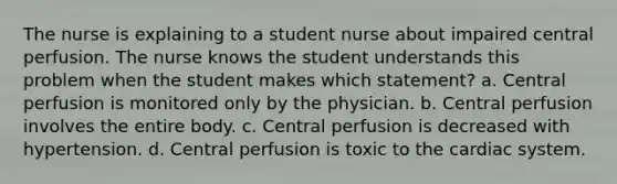 The nurse is explaining to a student nurse about impaired central perfusion. The nurse knows the student understands this problem when the student makes which statement? a. Central perfusion is monitored only by the physician. b. Central perfusion involves the entire body. c. Central perfusion is decreased with hypertension. d. Central perfusion is toxic to the cardiac system.