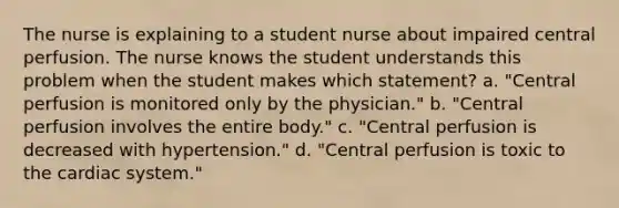 The nurse is explaining to a student nurse about impaired central perfusion. The nurse knows the student understands this problem when the student makes which statement? a. "Central perfusion is monitored only by the physician." b. "Central perfusion involves the entire body." c. "Central perfusion is decreased with hypertension." d. "Central perfusion is toxic to the cardiac system."