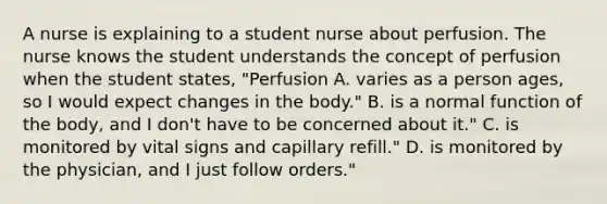 A nurse is explaining to a student nurse about perfusion. The nurse knows the student understands the concept of perfusion when the student states, "Perfusion A. varies as a person ages, so I would expect changes in the body." B. is a normal function of the body, and I don't have to be concerned about it." C. is monitored by vital signs and capillary refill." D. is monitored by the physician, and I just follow orders."