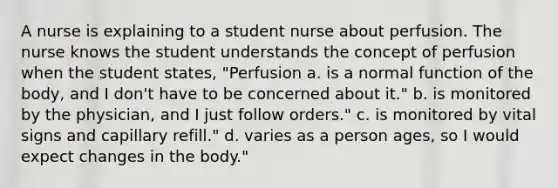 A nurse is explaining to a student nurse about perfusion. The nurse knows the student understands the concept of perfusion when the student states, "Perfusion a. is a normal function of the body, and I don't have to be concerned about it." b. is monitored by the physician, and I just follow orders." c. is monitored by vital signs and capillary refill." d. varies as a person ages, so I would expect changes in the body."