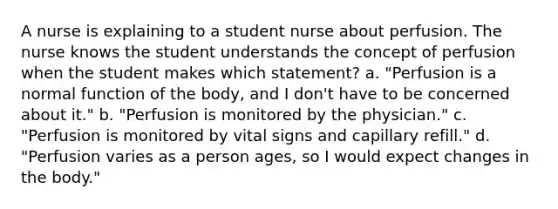 A nurse is explaining to a student nurse about perfusion. The nurse knows the student understands the concept of perfusion when the student makes which statement? a. "Perfusion is a normal function of the body, and I don't have to be concerned about it." b. "Perfusion is monitored by the physician." c. "Perfusion is monitored by vital signs and capillary refill." d. "Perfusion varies as a person ages, so I would expect changes in the body."