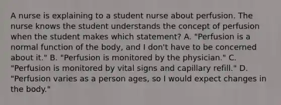 A nurse is explaining to a student nurse about perfusion. The nurse knows the student understands the concept of perfusion when the student makes which statement? A. "Perfusion is a normal function of the body, and I don't have to be concerned about it." B. "Perfusion is monitored by the physician." C. "Perfusion is monitored by vital signs and capillary refill." D. "Perfusion varies as a person ages, so I would expect changes in the body."