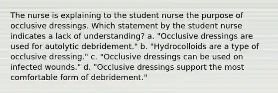 The nurse is explaining to the student nurse the purpose of occlusive dressings. Which statement by the student nurse indicates a lack of understanding? a. "Occlusive dressings are used for autolytic debridement." b. "Hydrocolloids are a type of occlusive dressing." c. "Occlusive dressings can be used on infected wounds." d. "Occlusive dressings support the most comfortable form of debridement."