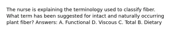 The nurse is explaining the terminology used to classify fiber. What term has been suggested for intact and naturally occurring plant fiber? Answers: A. Functional D. Viscous C. Total B. Dietary
