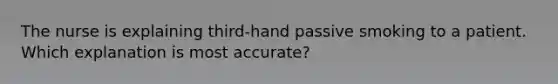 The nurse is explaining third-hand passive smoking to a patient. Which explanation is most accurate?