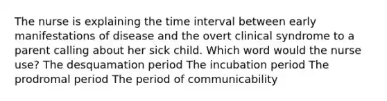 The nurse is explaining the time interval between early manifestations of disease and the overt clinical syndrome to a parent calling about her sick child. Which word would the nurse use? The desquamation period The incubation period The prodromal period The period of communicability