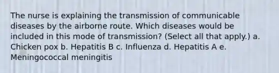 The nurse is explaining the transmission of communicable diseases by the airborne route. Which diseases would be included in this mode of transmission? (Select all that apply.) a. Chicken pox b. Hepatitis B c. Influenza d. Hepatitis A e. Meningococcal meningitis