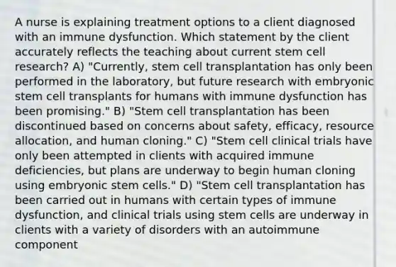 A nurse is explaining treatment options to a client diagnosed with an immune dysfunction. Which statement by the client accurately reflects the teaching about current stem cell research? A) "Currently, stem cell transplantation has only been performed in the laboratory, but future research with embryonic stem cell transplants for humans with immune dysfunction has been promising." B) "Stem cell transplantation has been discontinued based on concerns about safety, efficacy, resource allocation, and human cloning." C) "Stem cell clinical trials have only been attempted in clients with acquired immune deficiencies, but plans are underway to begin human cloning using embryonic stem cells." D) "Stem cell transplantation has been carried out in humans with certain types of immune dysfunction, and clinical trials using stem cells are underway in clients with a variety of disorders with an autoimmune component