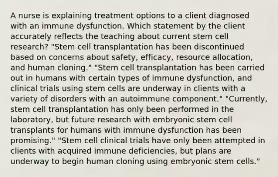 A nurse is explaining treatment options to a client diagnosed with an immune dysfunction. Which statement by the client accurately reflects the teaching about current stem cell research? "Stem cell transplantation has been discontinued based on concerns about safety, efficacy, resource allocation, and human cloning." "Stem cell transplantation has been carried out in humans with certain types of immune dysfunction, and clinical trials using stem cells are underway in clients with a variety of disorders with an autoimmune component." "Currently, stem cell transplantation has only been performed in the laboratory, but future research with embryonic stem cell transplants for humans with immune dysfunction has been promising." "Stem cell clinical trials have only been attempted in clients with acquired immune deficiencies, but plans are underway to begin human cloning using embryonic stem cells."