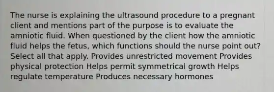 The nurse is explaining the ultrasound procedure to a pregnant client and mentions part of the purpose is to evaluate the amniotic fluid. When questioned by the client how the amniotic fluid helps the fetus, which functions should the nurse point out? Select all that apply. Provides unrestricted movement Provides physical protection Helps permit symmetrical growth Helps regulate temperature Produces necessary hormones