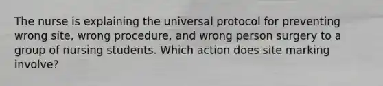 The nurse is explaining the universal protocol for preventing wrong site, wrong procedure, and wrong person surgery to a group of nursing students. Which action does site marking involve?