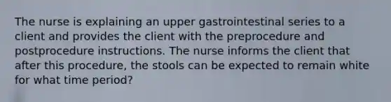 The nurse is explaining an upper gastrointestinal series to a client and provides the client with the preprocedure and postprocedure instructions. The nurse informs the client that after this procedure, the stools can be expected to remain white for what time period?