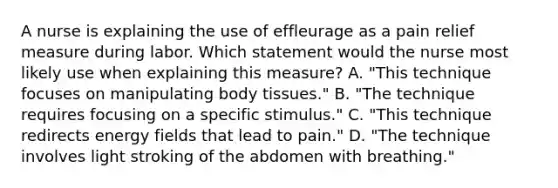 A nurse is explaining the use of effleurage as a pain relief measure during labor. Which statement would the nurse most likely use when explaining this measure? A. "This technique focuses on manipulating body tissues." B. "The technique requires focusing on a specific stimulus." C. "This technique redirects energy fields that lead to pain." D. "The technique involves light stroking of the abdomen with breathing."